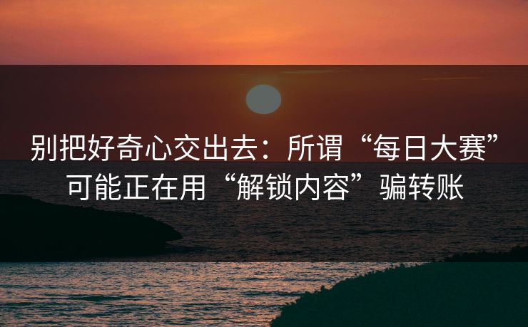 别把好奇心交出去:所谓“每日大赛”可能正在用“解锁内容”骗转账 别把好奇心交出去:所谓“每日大赛”可能正在用“解锁内容”骗转账
