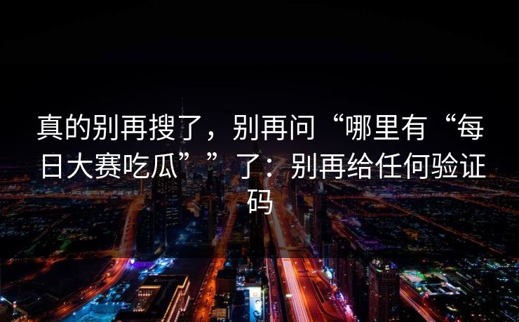 真的别再搜了,别再问“哪里有“每日大赛吃瓜””了:别再给任何验证码 真的别再搜了,别再问“哪里有“每日大赛吃瓜””了:别再给任何验证码
