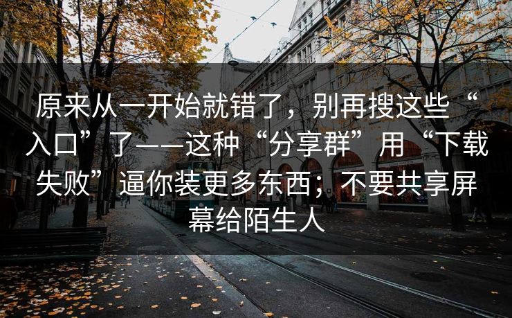 原来从一开始就错了,别再搜这些“入口”了——这种“分享群”用“下载失败”逼你装更多东西;不要共享屏幕给陌生人 原来从一开始就错了,别再搜这些“入口”了——这种“分享群”用“下载失败”逼你装更多东西;不要共享屏幕给陌生人