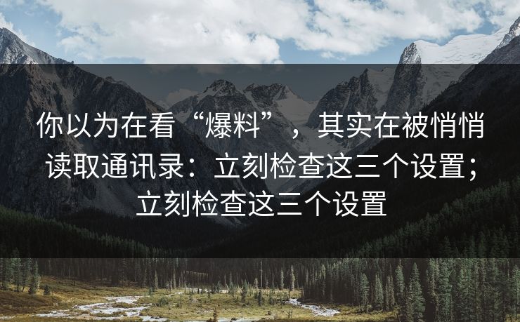 你以为在看“爆料”,其实在被悄悄读取通讯录:立刻检查这三个设置;立刻检查这三个设置 你以为在看“爆料”,其实在被悄悄读取通讯录:立刻检查这三个设置;立刻检查这三个设置
