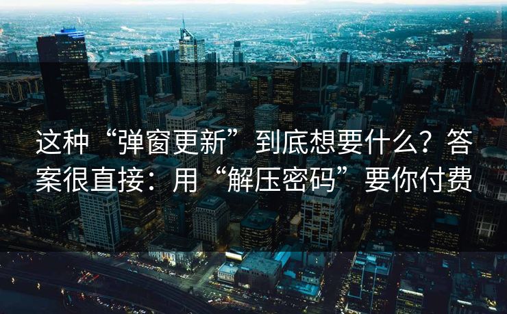 这种“弹窗更新”到底想要什么?答案很直接:用“解压密码”要你付费 这种“弹窗更新”到底想要什么?答案很直接:用“解压密码”要你付费