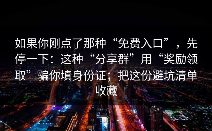 如果你刚点了那种“免费入口”,先停一下:这种“分享群”用“奖励领取”骗你填身份证;把这份避坑清单收藏 如果你刚点了那种“免费入口”,先停一下:这种“分享群”用“奖励领取”骗你填身份证;把这份避坑清单收藏