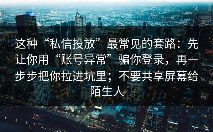 这种“私信投放”最常见的套路：先让你用“账号异常”骗你登录，再一步步把你拉进坑里；不要共享屏幕给陌生人