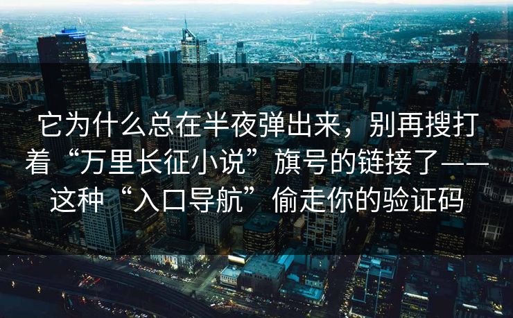它为什么总在半夜弹出来,别再搜打着“万里长征小说”旗号的链接了——这种“入口导航”偷走你的验证码 它为什么总在半夜弹出来,别再搜打着“万里长征小说”旗号的链接了——这种“入口导航”偷走你的验证码