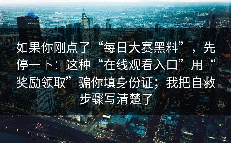 如果你刚点了“每日大赛黑料”,先停一下:这种“在线观看入口”用“奖励领取”骗你填身份证;我把自救步骤写清楚了 如果你刚点了“每日大赛黑料”,先停一下:这种“在线观看入口”用“奖励领取”骗你填身份证;我把自救步骤写清楚了