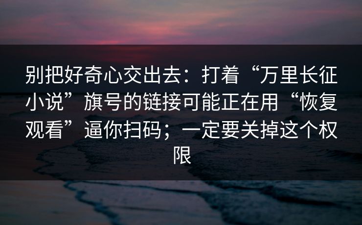 别把好奇心交出去：打着“万里长征小说”旗号的链接可能正在用“恢复观看”逼你扫码；一定要关掉这个权限