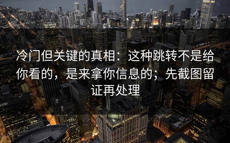 冷门但关键的真相:这种跳转不是给你看的,是来拿你信息的;先截图留证再处理 冷门但关键的真相:这种跳转不是给你看的,是来拿你信息的;先截图留证再处理