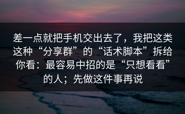 差一点就把手机交出去了，我把这类这种“分享群”的“话术脚本”拆给你看：最容易中招的是“只想看看”的人；先做这件事再说