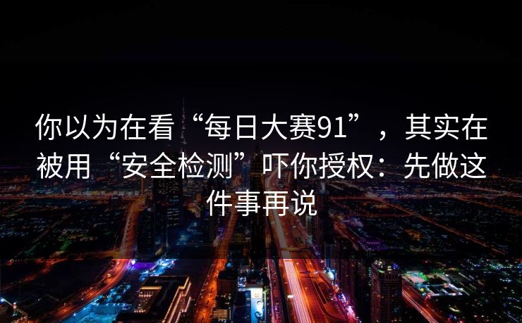 你以为在看“每日大赛91”，其实在被用“安全检测”吓你授权：先做这件事再说