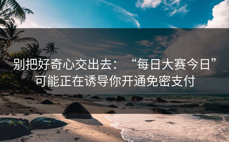 别把好奇心交出去:“每日大赛今日”可能正在诱导你开通免密支付 别把好奇心交出去:“每日大赛今日”可能正在诱导你开通免密支付