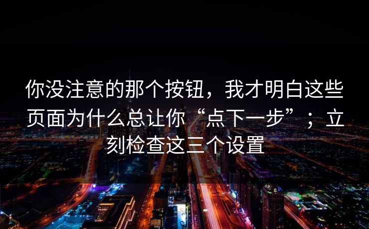 你没注意的那个按钮,我才明白这些页面为什么总让你“点下一步”;立刻检查这三个设置 你没注意的那个按钮,我才明白这些页面为什么总让你“点下一步”;立刻检查这三个设置