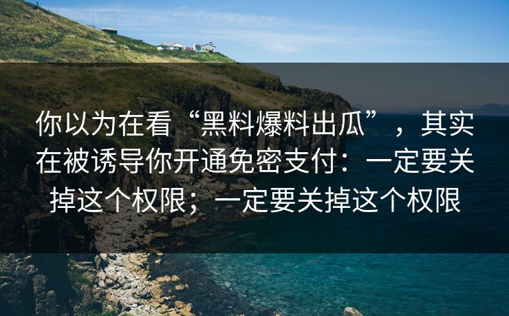 你以为在看“黑料爆料出瓜”,其实在被诱导你开通免密支付:一定要关掉这个权限;一定要关掉这个权限 你以为在看“黑料爆料出瓜”,其实在被诱导你开通免密支付:一定要关掉这个权限;一定要关掉这个权限