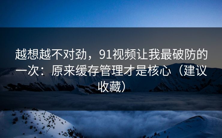越想越不对劲,91视频让我最破防的一次:原来缓存管理才是核心(建议收藏) 越想越不对劲,91视频让我最破防的一次:原来缓存管理才是核心(建议收藏)