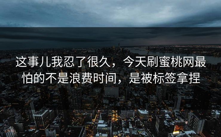 这事儿我忍了很久,今天刷蜜桃网最怕的不是浪费时间,是被标签拿捏 这事儿我忍了很久,今天刷蜜桃网最怕的不是浪费时间,是被标签拿捏