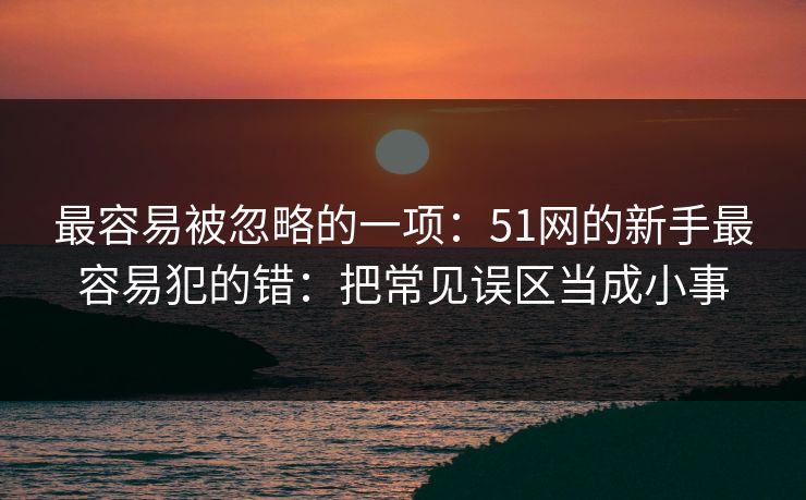 最容易被忽略的一项:51网的新手最容易犯的错:把常见误区当成小事 最容易被忽略的一项:51网的新手最容易犯的错:把常见误区当成小事