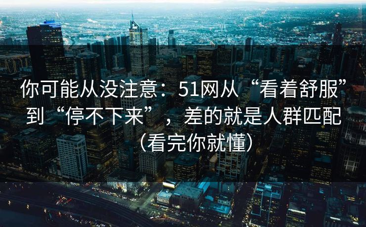 你可能从没注意:51网从“看着舒服”到“停不下来”,差的就是人群匹配(看完你就懂) 你可能从没注意:51网从“看着舒服”到“停不下来”,差的就是人群匹配(看完你就懂)