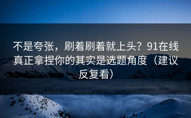 不是夸张,刷着刷着就上头?91在线真正拿捏你的其实是选题角度(建议反复看) 不是夸张,刷着刷着就上头?91在线真正拿捏你的其实是选题角度(建议反复看)