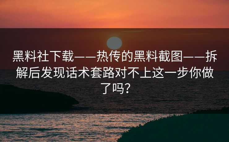 黑料社下载——热传的黑料截图——拆解后发现话术套路对不上这一步你做了吗? 黑料社下载——热传的黑料截图——拆解后发现话术套路对不上这一步你做了吗?