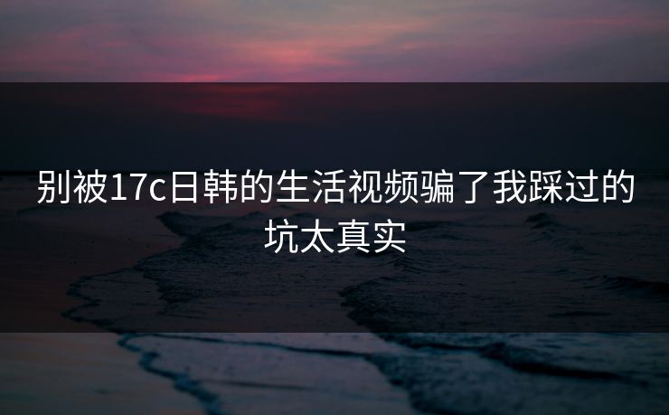 别被17c日韩的生活视频骗了我踩过的坑太真实 别被17c日韩的生活视频骗了我踩过的坑太真实